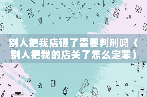 別人把我店砸了需要判刑嗎（別人把我的店關了怎么定罪）