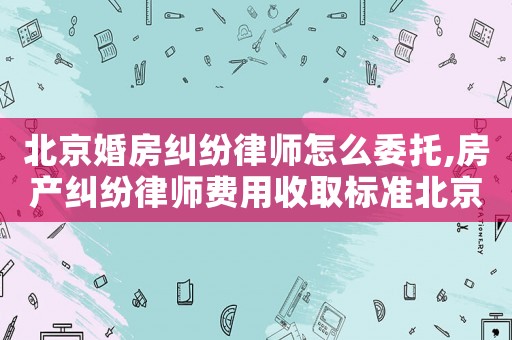 北京婚房糾紛律師怎么委托,房產(chǎn)糾紛律師費(fèi)用收取標(biāo)準(zhǔn)北京