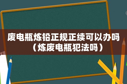 廢電瓶煉鉛正規(guī)正續(xù)可以辦嗎（煉廢電瓶犯法嗎）