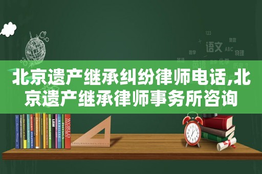 北京遺產繼承糾紛律師電話,北京遺產繼承律師事務所咨詢