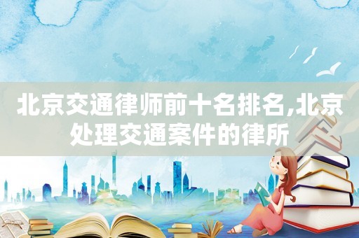 北京交通律師前十名排名,北京處理交通案件的律所