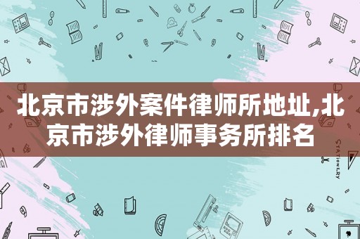 北京市涉外案件律師所地址,北京市涉外律師事務(wù)所排名