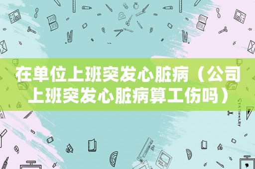 在單位上班突發心臟病（公司上班突發心臟病算工傷嗎）