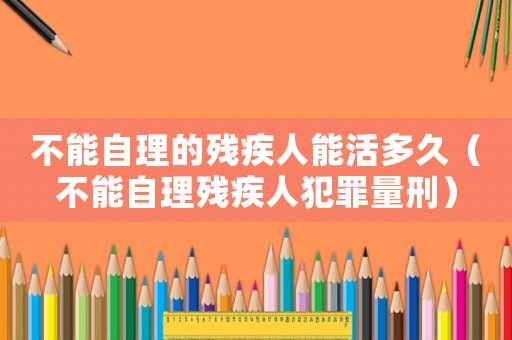 不能自理的殘疾人能活多久（不能自理殘疾人犯罪量刑）