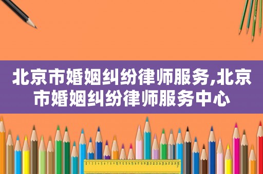 北京市婚姻糾紛律師服務,北京市婚姻糾紛律師服務中心
