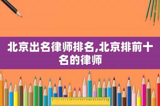 北京出名律師排名,北京排前十名的律師