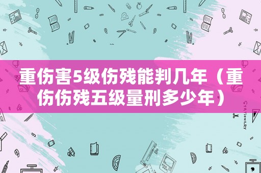 重傷害5級傷殘能判幾年（重傷傷殘五級量刑多少年）