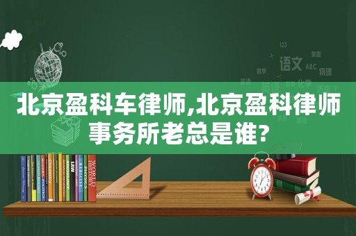 北京盈科車律師,北京盈科律師事務所老總是誰?