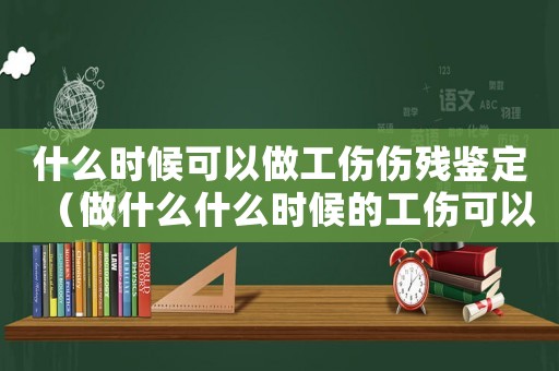 什么時候可以做工傷傷殘鑒定（做什么什么時候的工傷可以嗎）