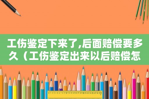 工傷鑒定下來了,后面賠償要多久（工傷鑒定出來以后賠償怎么處理）