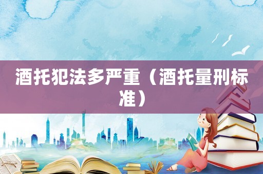 酒托犯法多嚴重（酒托量刑標準）