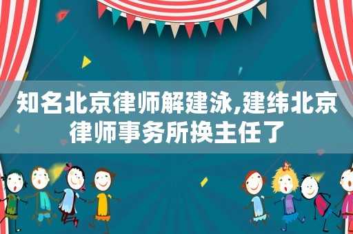 知名北京律師解建泳,建緯北京律師事務所換主任了