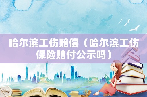 哈爾濱工傷賠償（哈爾濱工傷保險賠付公示嗎）
