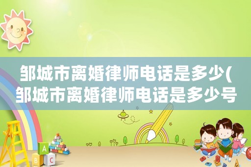 鄒城市離婚律師電話是多少(鄒城市離婚律師電話是多少號碼)