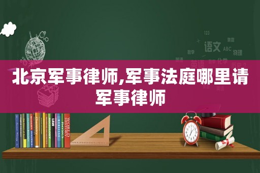 北京軍事律師,軍事法庭哪里請軍事律師