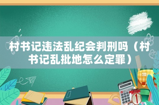 村書記違法亂紀會判刑嗎（村書記亂批地怎么定罪）