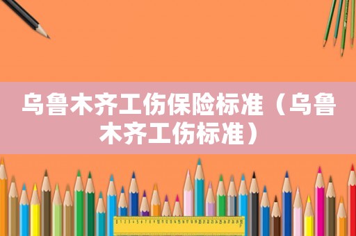 烏魯木齊工傷保險標準（烏魯木齊工傷標準）