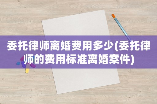 委托律師離婚費(fèi)用多少(委托律師的費(fèi)用標(biāo)準(zhǔn)離婚案件)