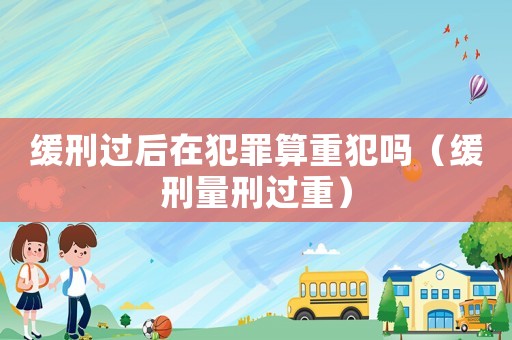 緩刑過后在犯罪算重犯嗎（緩刑量刑過重）