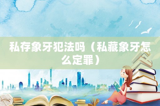 私存象牙犯法嗎（私藏象牙怎么定罪）
