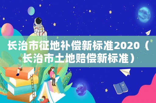 長治市征地補償新標準2020（長治市土地賠償新標準）