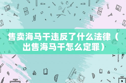 售賣海馬干違反了什么法律（出售海馬干怎么定罪）