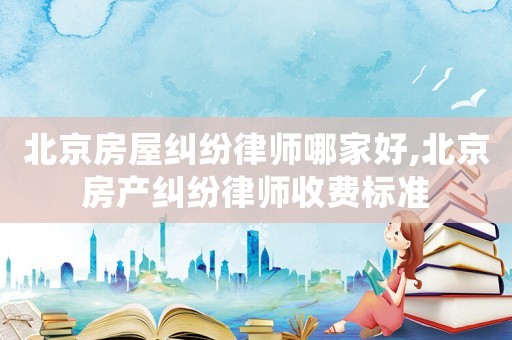 北京房屋糾紛律師哪家好,北京房產糾紛律師收費標準
