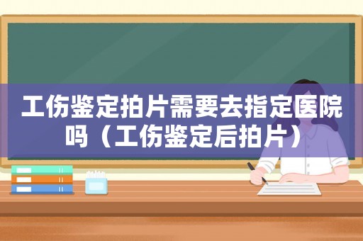 工傷鑒定拍片需要去指定醫院嗎（工傷鑒定后拍片）