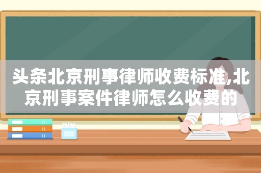 頭條北京刑事律師收費標準,北京刑事案件律師怎么收費的