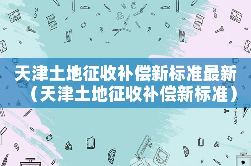 天津土地征收補償新標準最新（天津土地征收補償新標準）