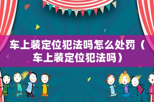 車上裝定位犯法嗎怎么處罰（車上裝定位犯法嗎）