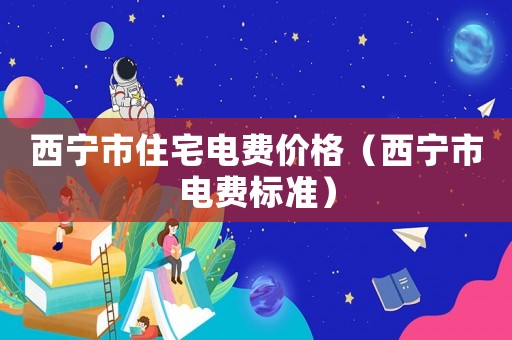 西寧市住宅電費(fèi)價(jià)格（西寧市電費(fèi)標(biāo)準(zhǔn)）