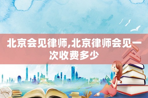 北京會(huì)見(jiàn)律師,北京律師會(huì)見(jiàn)一次收費(fèi)多少