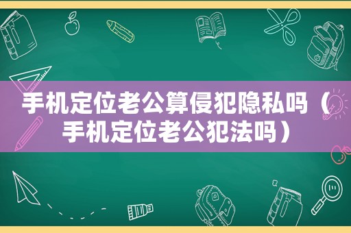 手機定位老公算侵犯隱私嗎（手機定位老公犯法嗎）