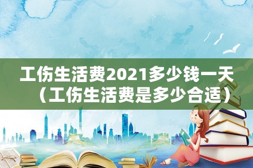工傷生活費2021多少錢一天（工傷生活費是多少合適）