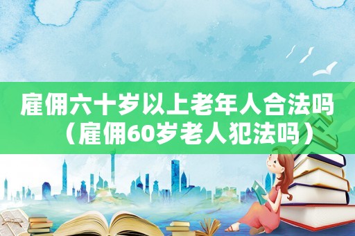 雇傭六十歲以上老年人合法嗎（雇傭60歲老人犯法嗎）