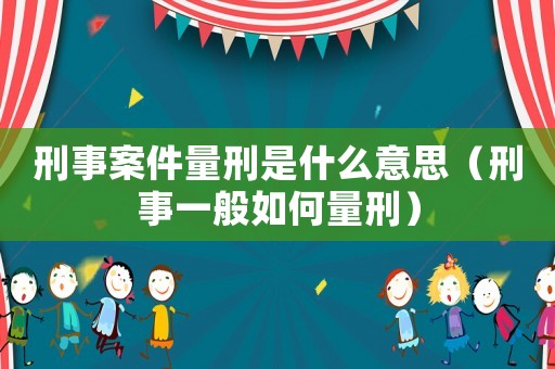 刑事案件量刑是什么意思（刑事一般如何量刑）