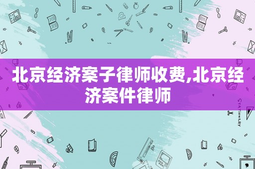 北京經(jīng)濟(jì)案子律師收費(fèi),北京經(jīng)濟(jì)案件律師