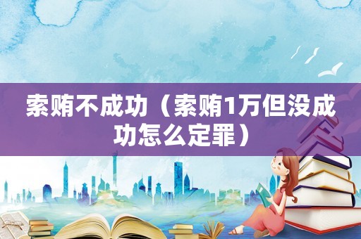 索賄不成功（索賄1萬但沒成功怎么定罪）