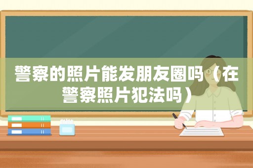 警察的照片能發朋友圈嗎（在警察照片犯法嗎）