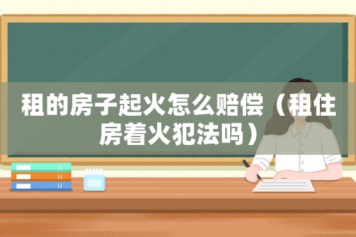 租的房子起火怎么賠償（租住房著火犯法嗎）