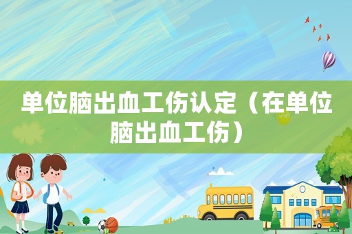 單位腦出血工傷認定（在單位腦出血工傷）