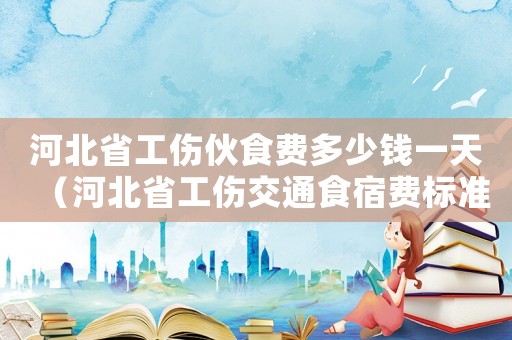 河北省工傷伙食費多少錢一天（河北省工傷交通食宿費標準）