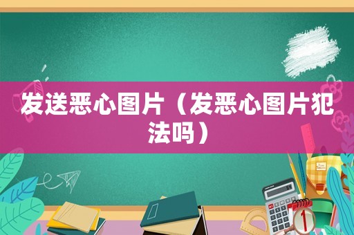 發(fā)送惡心圖片（發(fā)惡心圖片犯法嗎）