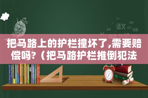 把馬路上的護欄撞壞了,需要賠償嗎?（把馬路護欄推倒犯法嗎）