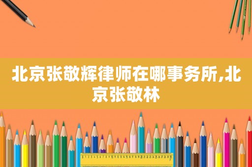 北京張敬輝律師在哪事務所,北京張敬林