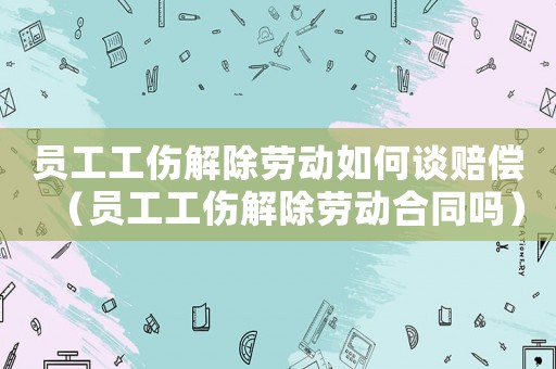 員工工傷解除勞動(dòng)如何談賠償（員工工傷解除勞動(dòng)合同嗎）