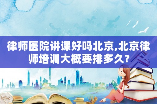 律師醫院講課好嗎北京,北京律師培訓大概要排多久?