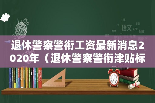 退休警察警銜工資最新消息2020年（退休警察警銜津貼標準）