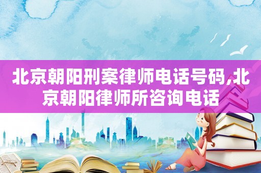 北京朝陽刑案律師電話號碼,北京朝陽律師所咨詢電話
